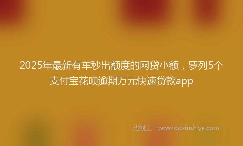 2025年最新有车秒出额度的网贷小额，罗列5个支付宝花呗逾期万元快速贷款app