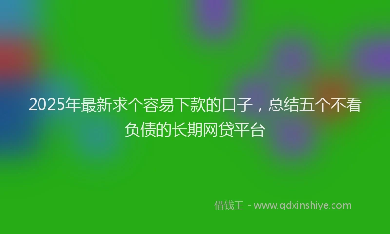2025年最新求个容易下款的口子，总结五个不看负债的长期网贷平台