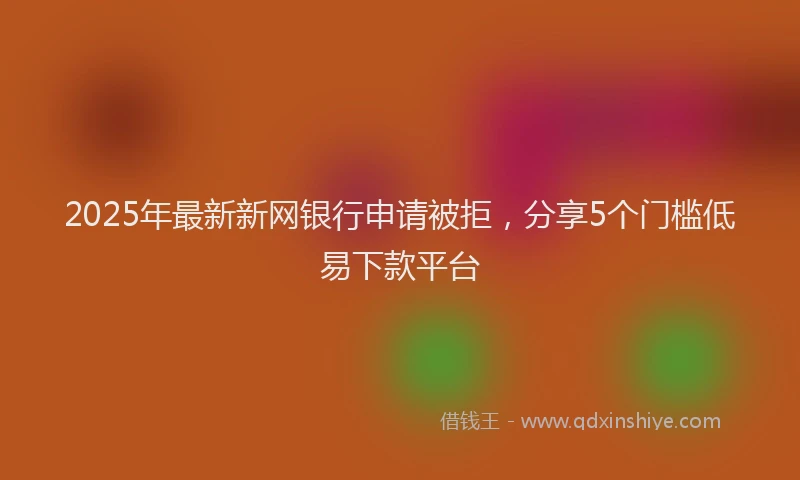 2025年最新新网银行申请被拒，分享5个门槛低易下款平台