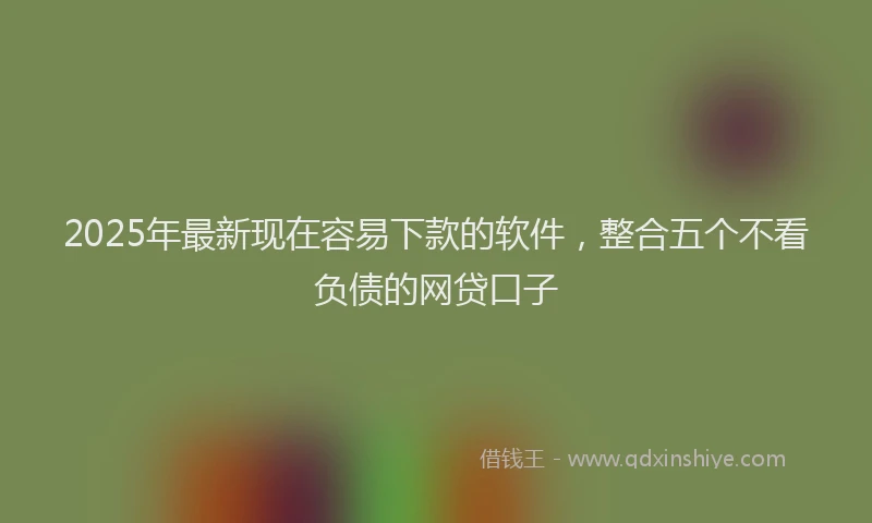 2025年最新现在容易下款的软件，整合五个不看负债的网贷口子