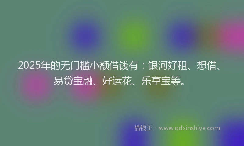 2025年的无门槛小额借钱有：银河好租、想借、易贷宝融、好运花、乐享宝等。