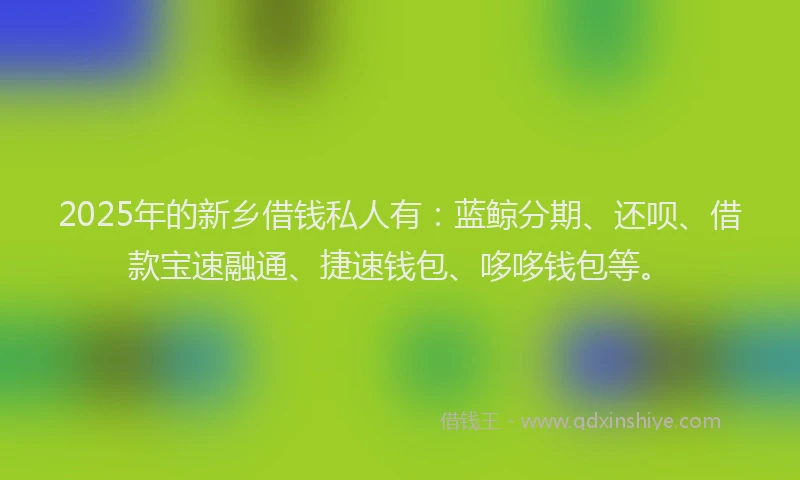 2025年的新乡借钱私人有：蓝鲸分期、还呗、借款宝速融通、捷速钱包、哆哆钱包等。