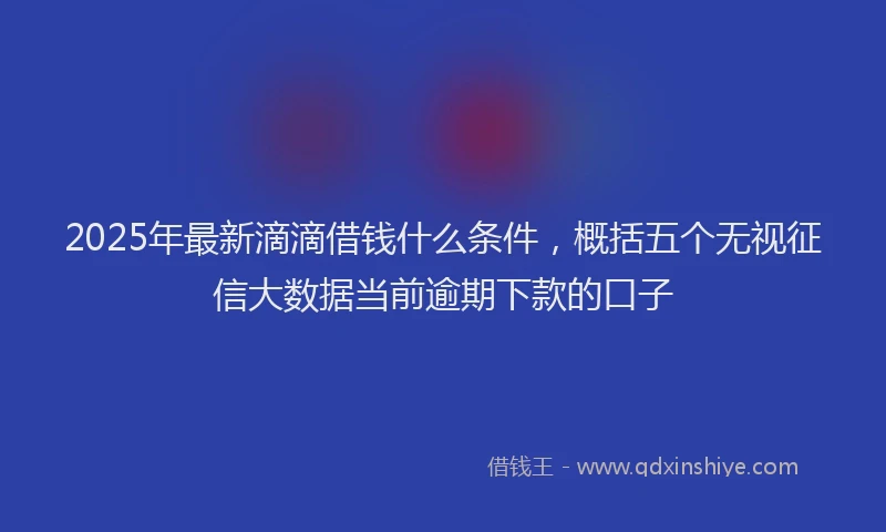 2025年最新滴滴借钱什么条件，概括五个无视征信大数据当前逾期下款的口子