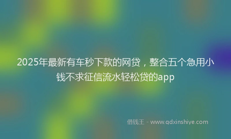 2025年最新有车秒下款的网贷，整合五个急用小钱不求征信流水轻松贷的app