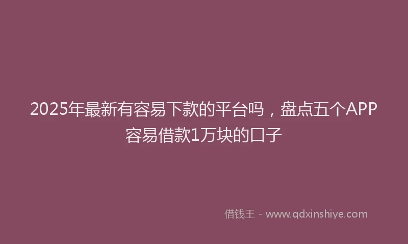 2025年最新有容易下款的平台吗，盘点五个APP容易借款1万块的口子
