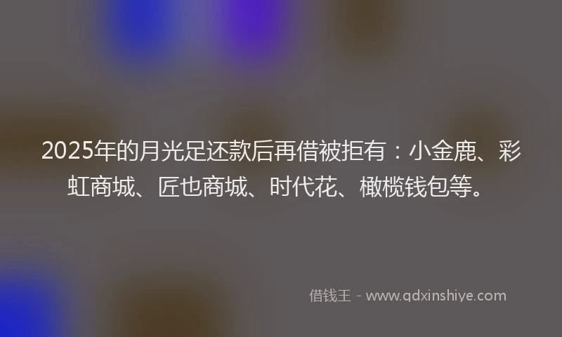2025年的月光足还款后再借被拒有：小金鹿、彩虹商城、匠也商城、时代花、橄榄钱包等。