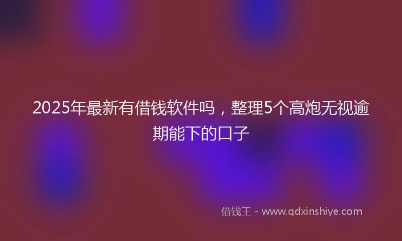2025年最新有借钱软件吗，整理5个高炮无视逾期能下的口子