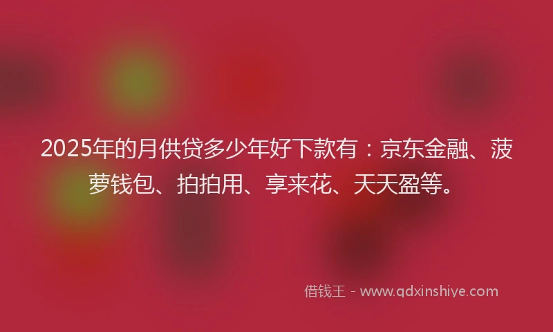 2025年的月供贷多少年好下款有：京东金融、菠萝钱包、拍拍用、享来花、天天盈等。