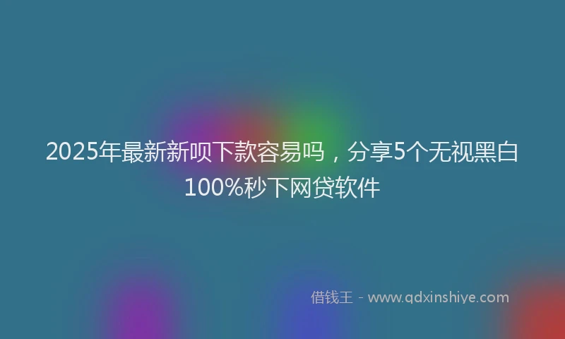 2025年最新新呗下款容易吗，分享5个无视黑白100%秒下网贷软件
