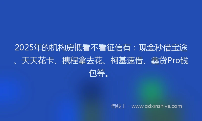 2025年的机构房抵看不看征信有：现金秒借宝途、天天花卡、携程拿去花、柯基速借、鑫贷Pro钱包等。