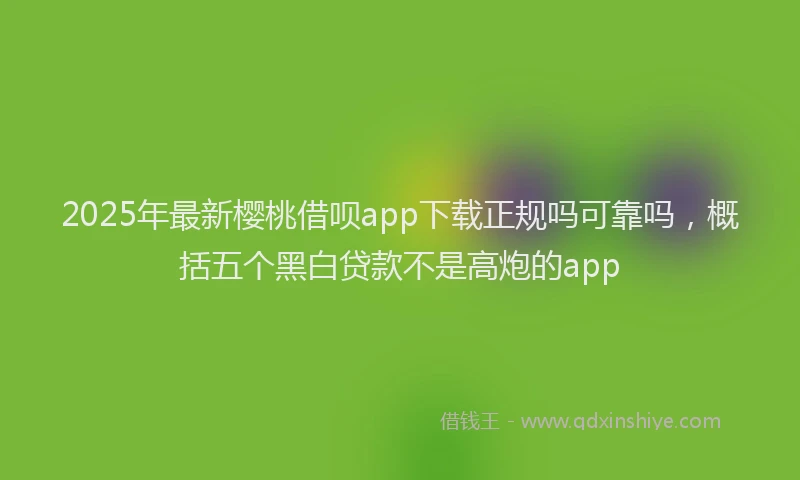 2025年最新樱桃借呗app下载正规吗可靠吗，概括五个黑白贷款不是高炮的app