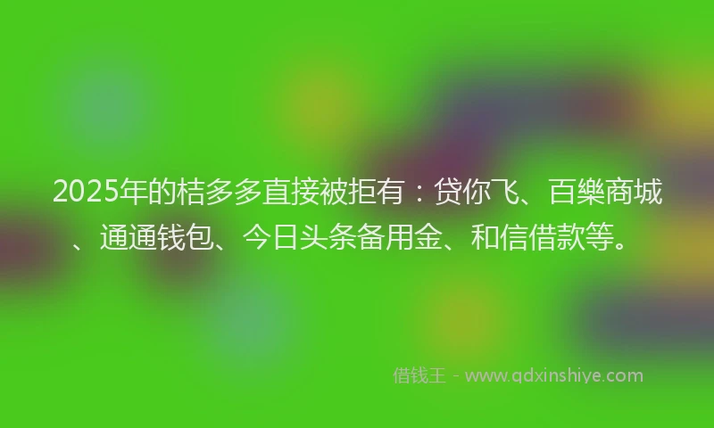 2025年的桔多多直接被拒有：贷你飞、百樂商城、通通钱包、今日头条备用金、和信借款等。
