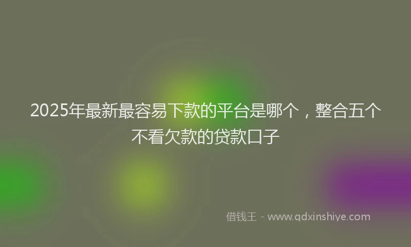 2025年最新最容易下款的平台是哪个，整合五个不看欠款的贷款口子