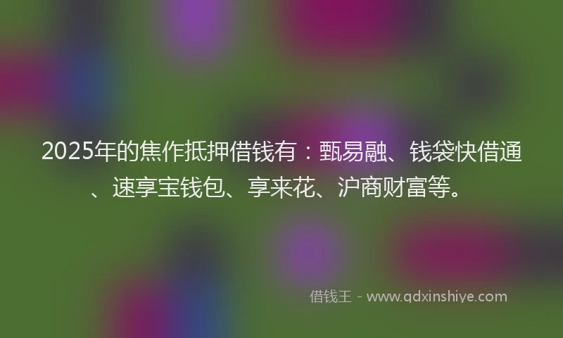 2025年的焦作抵押借钱有：甄易融、钱袋快借通、速享宝钱包、享来花、沪商财富等。