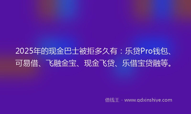 2025年的现金巴士被拒多久有：乐贷Pro钱包、可易借、飞融金宝、现金飞贷、乐借宝贷融等。