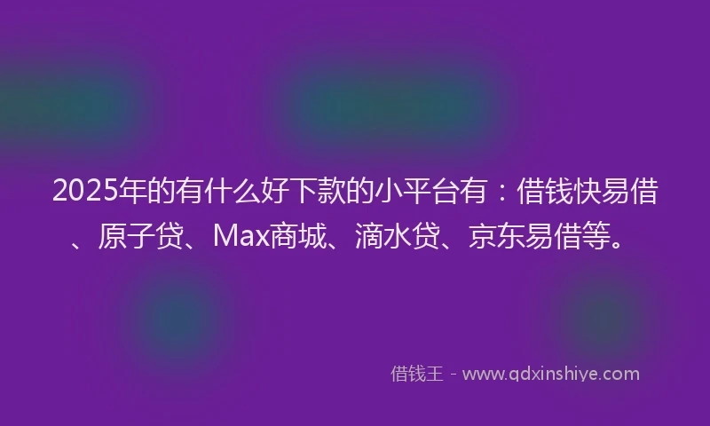 2025年的有什么好下款的小平台有：借钱快易借、原子贷、Max商城、滴水贷、京东易借等。
