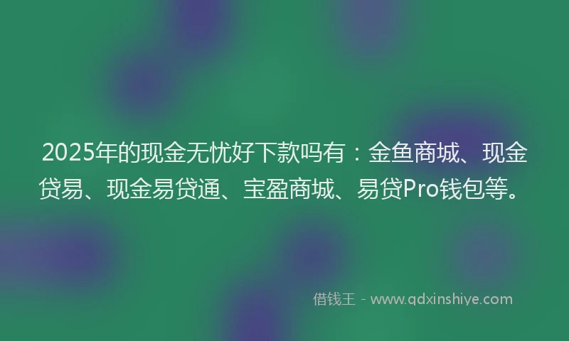 2025年的现金无忧好下款吗有：金鱼商城、现金贷易、现金易贷通、宝盈商城、易贷Pro钱包等。