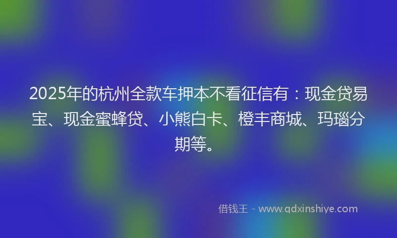 2025年的杭州全款车押本不看征信有：现金贷易宝、现金蜜蜂贷、小熊白卡、橙丰商城、玛瑙分期等。