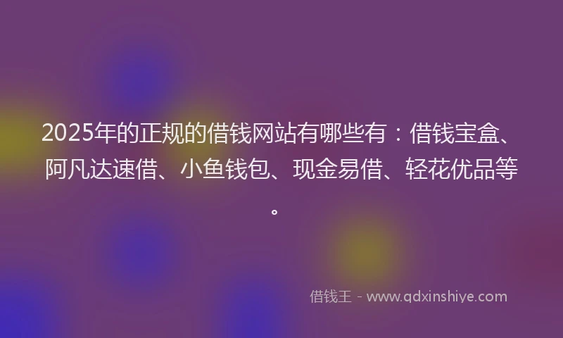 2025年的正规的借钱网站有哪些有：借钱宝盒、阿凡达速借、小鱼钱包、现金易借、轻花优品等。