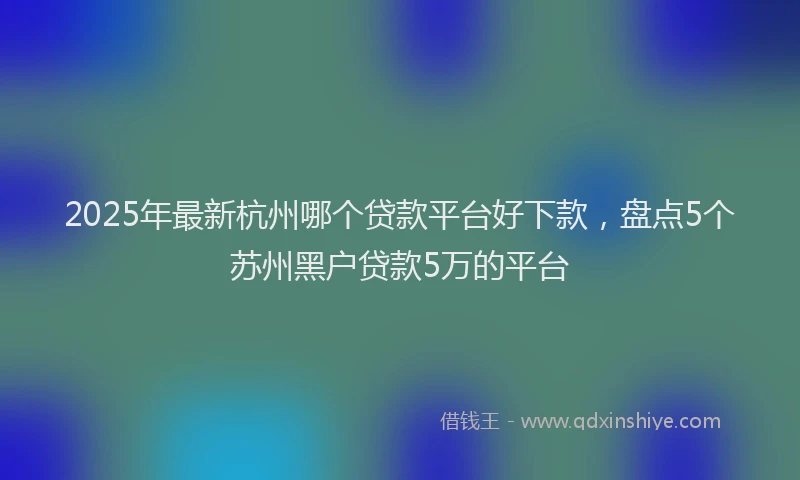 2025年最新杭州哪个贷款平台好下款，盘点5个苏州黑户贷款5万的平台