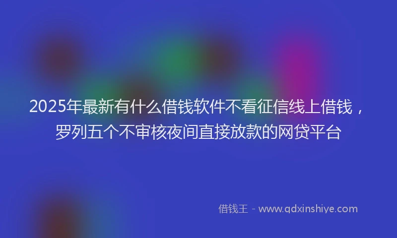 2025年最新有什么借钱软件不看征信线上借钱，罗列五个不审核夜间直接放款的网贷平台