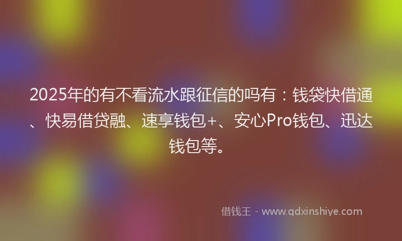 2025年的有不看流水跟征信的吗有：钱袋快借通、快易借贷融、速享钱包+、安心Pro钱包、迅达钱包等。