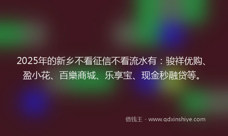 2025年的新乡不看征信不看流水有：骏祥优购、盈小花、百樂商城、乐享宝、现金秒融贷等。