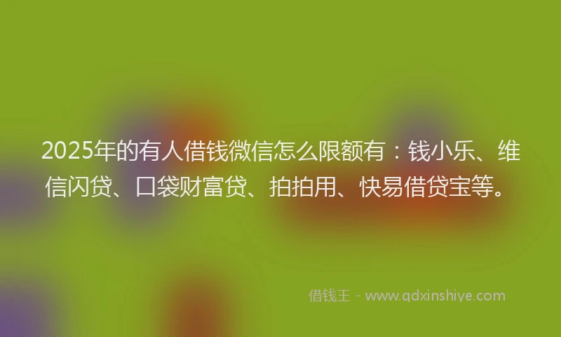 2025年的有人借钱微信怎么限额有：钱小乐、维信闪贷、口袋财富贷、拍拍用、快易借贷宝等。