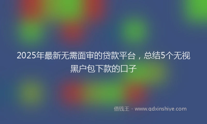 2025年最新无需面审的贷款平台，总结5个无视黑户包下款的口子