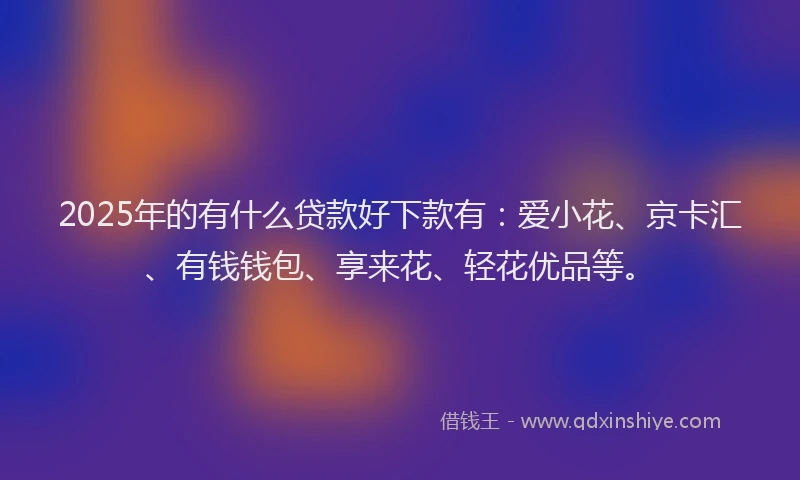 2025年的有什么贷款好下款有：爱小花、京卡汇、有钱钱包、享来花、轻花优品等。