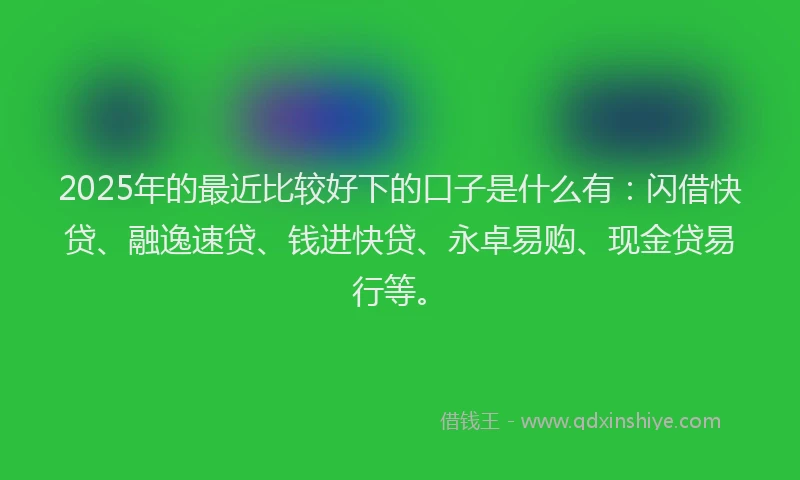2025年的最近比较好下的口子是什么有：闪借快贷、融逸速贷、钱进快贷、永卓易购、现金贷易行等。