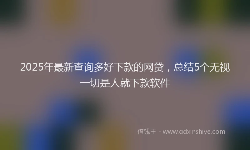 2025年最新查询多好下款的网贷，总结5个无视一切是人就下款软件