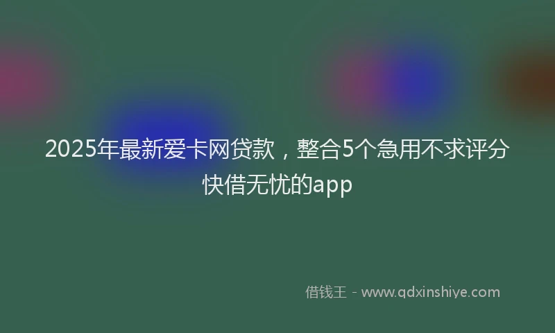 2025年最新爱卡网贷款，整合5个急用不求评分快借无忧的app