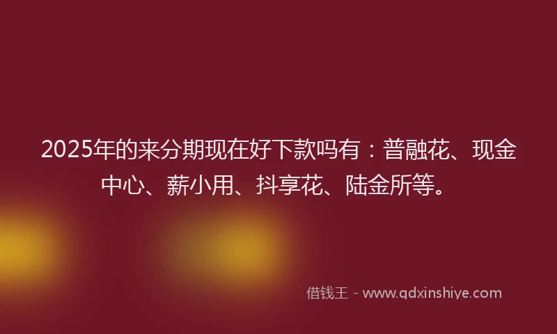 2025年的来分期现在好下款吗有：普融花、现金中心、薪小用、抖享花、陆金所等。