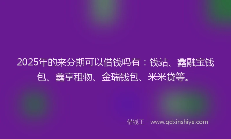 2025年的来分期可以借钱吗有：钱站、鑫融宝钱包、鑫享租物、金瑞钱包、米米贷等。