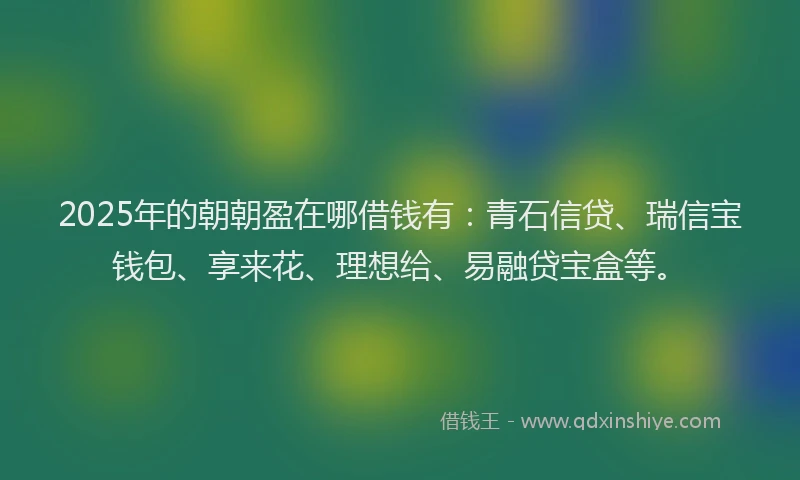 2025年的朝朝盈在哪借钱有：青石信贷、瑞信宝钱包、享来花、理想给、易融贷宝盒等。