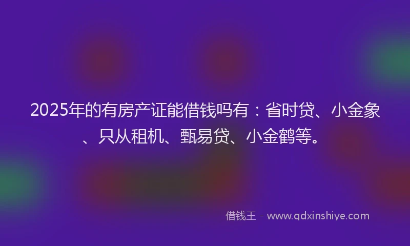 2025年的有房产证能借钱吗有：省时贷、小金象、只从租机、甄易贷、小金鹤等。