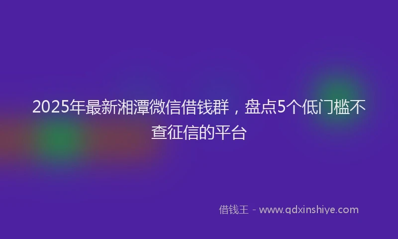 2025年最新湘潭微信借钱群，盘点5个低门槛不查征信的平台