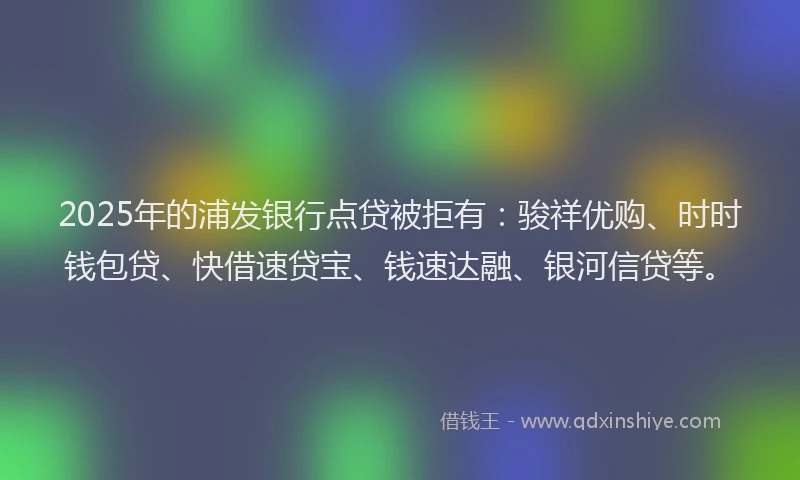 2025年的浦发银行点贷被拒有：骏祥优购、时时钱包贷、快借速贷宝、钱速达融、银河信贷等。