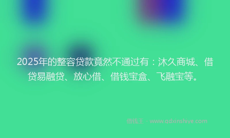 2025年的整容贷款竟然不通过有：沐久商城、借贷易融贷、放心借、借钱宝盒、飞融宝等。