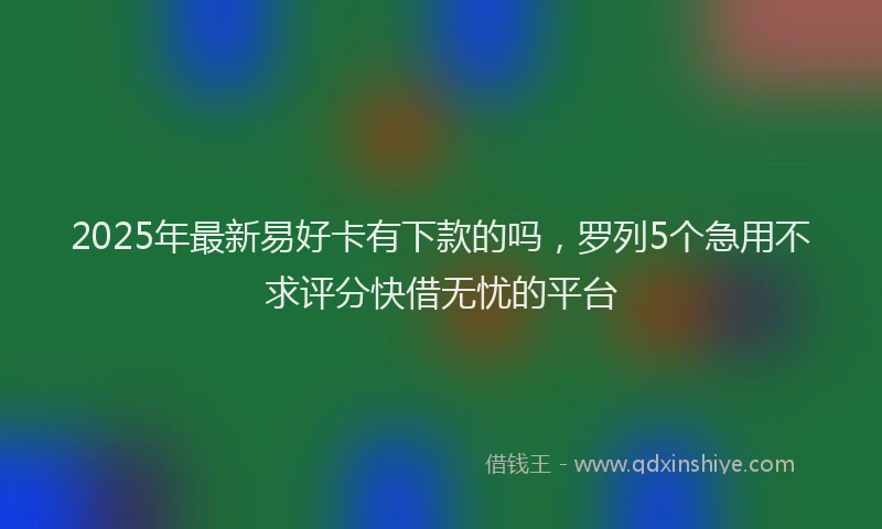 2025年最新易好卡有下款的吗，罗列5个急用不求评分快借无忧的平台