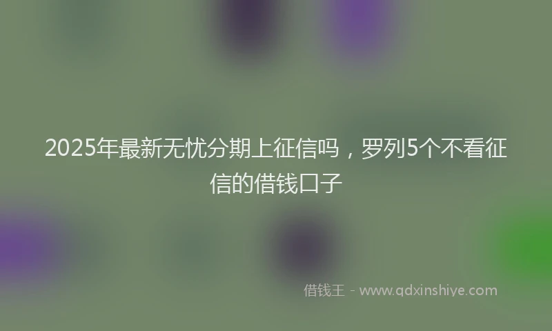 2025年最新无忧分期上征信吗，罗列5个不看征信的借钱口子