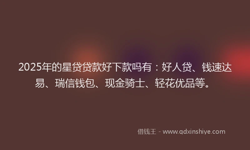 2025年的星贷贷款好下款吗有：好人贷、钱速达易、瑞信钱包、现金骑士、轻花优品等。