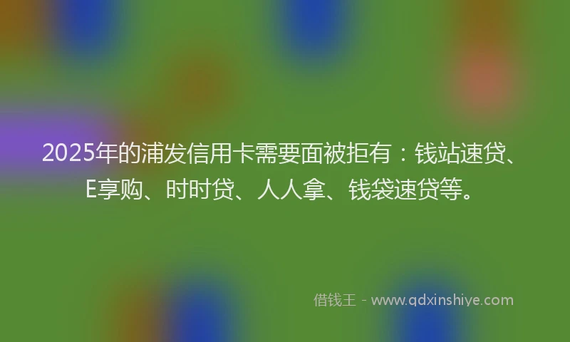 2025年的浦发信用卡需要面被拒有：钱站速贷、E享购、时时贷、人人拿、钱袋速贷等。