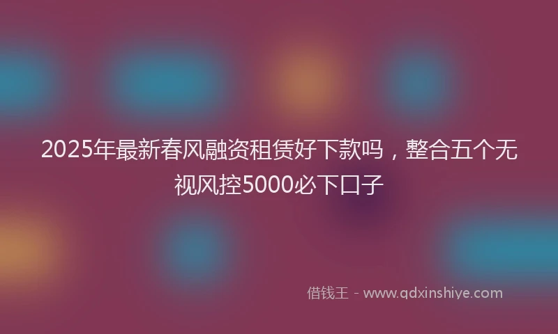2025年最新春风融资租赁好下款吗，整合五个无视风控5000必下口子