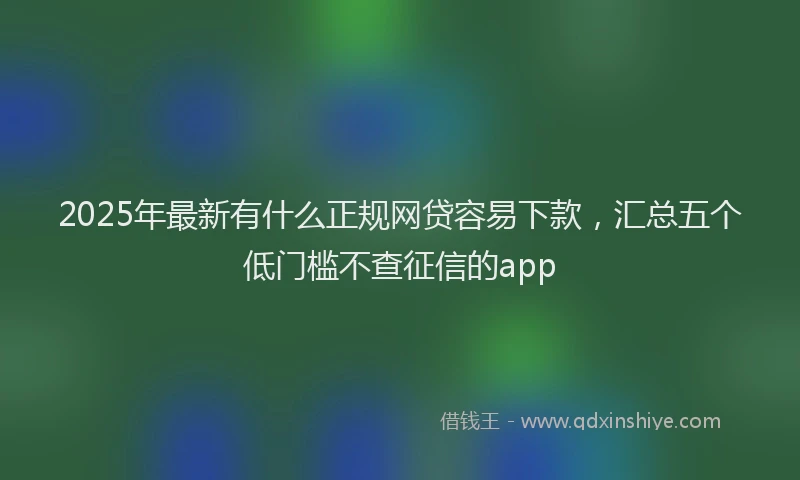 2025年最新有什么正规网贷容易下款，汇总五个低门槛不查征信的app