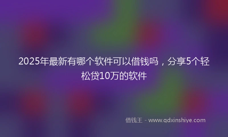 2025年最新有哪个软件可以借钱吗，分享5个轻松贷10万的软件