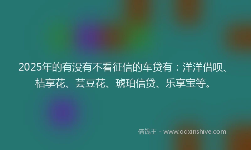 2025年的有没有不看征信的车贷有：洋洋借呗、桔享花、芸豆花、琥珀信贷、乐享宝等。