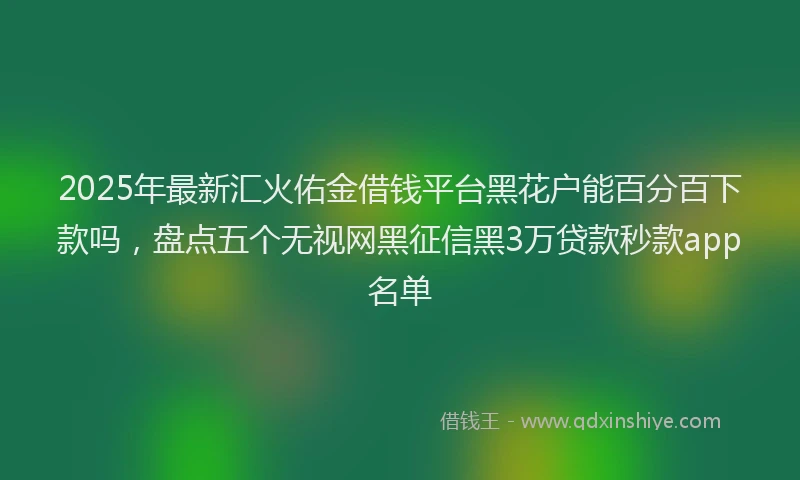 2025年最新汇火佑金借钱平台黑花户能百分百下款吗，盘点五个无视网黑征信黑3万贷款秒款app名单