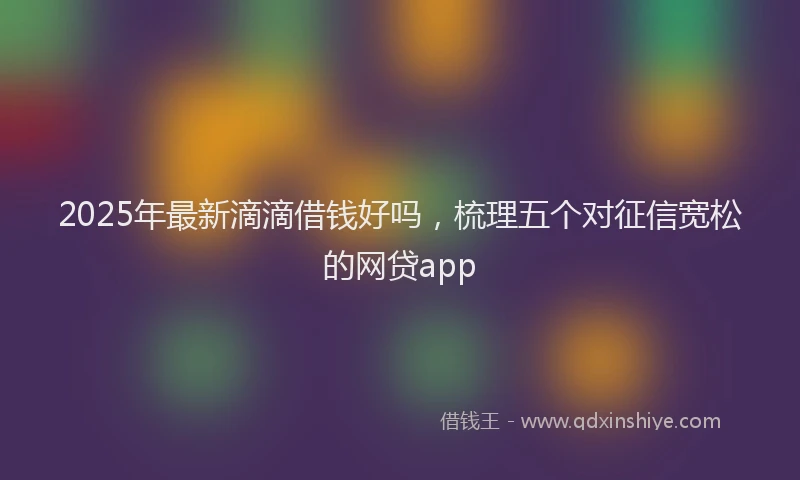 2025年最新滴滴借钱好吗，梳理五个对征信宽松的网贷app